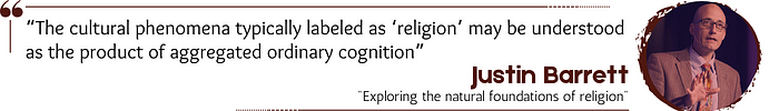 Quote: “The cultural phenomena typically labeled as ‘religion’ may be understood as the product of aggregated ordinary cognition.” — Justin Barrett, “Exploring the natural foundations of religion”