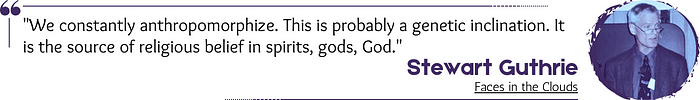 Quote: “We constantly anthropomorphize. This is probably a genetic inclination. It is the source of religious belief in spirits, gods, God.” — Stewart Guthrie, Faces in the Clouds