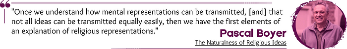 Quote: “Once we understand how mental representations can be transmitted, [and] that not all ideas can be transmitted equally easily, then we have the first elements of an explanation of religious representations.” — Pascal Boyer, The Naturalness of Religious Ideas