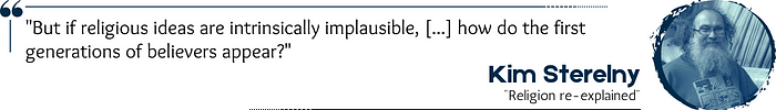 Quote: “But if religious ideas are intrinsically implausible, […] how do the first generations of believers appear?” — Kim Sterelny, “Religion re-explained”
