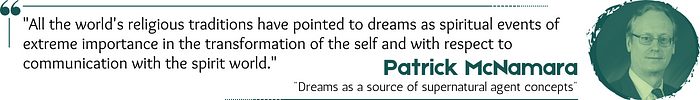 Quote: “All the world’s religious traditions have pointed to dreams as spiritual events of extreme importance in the transformation of the self and with respect to communication with the spirit world.” — Patrick McNamara, “Dreams as a source of supernatural agent concepts”