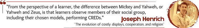 Quote: “From the perspective of a learner, the difference between Mickey and Yahweh, or Yahweh and Zeus, is that learners observe members of their social group, including their chosen models, performing CREDs.” — Joseph Henrich, “The evolution of costly displays, cooperation, and religion”